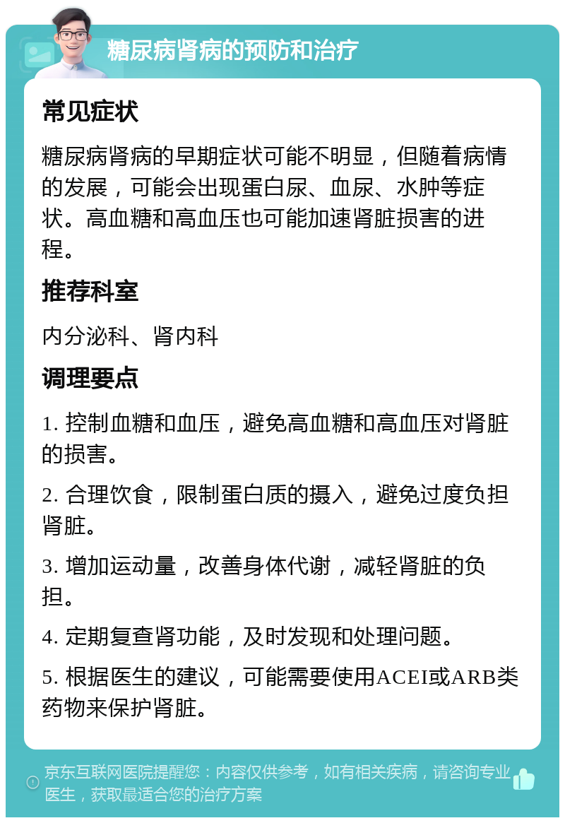 糖尿病肾病的预防和治疗 常见症状 糖尿病肾病的早期症状可能不明显，但随着病情的发展，可能会出现蛋白尿、血尿、水肿等症状。高血糖和高血压也可能加速肾脏损害的进程。 推荐科室 内分泌科、肾内科 调理要点 1. 控制血糖和血压，避免高血糖和高血压对肾脏的损害。 2. 合理饮食，限制蛋白质的摄入，避免过度负担肾脏。 3. 增加运动量，改善身体代谢，减轻肾脏的负担。 4. 定期复查肾功能，及时发现和处理问题。 5. 根据医生的建议，可能需要使用ACEI或ARB类药物来保护肾脏。