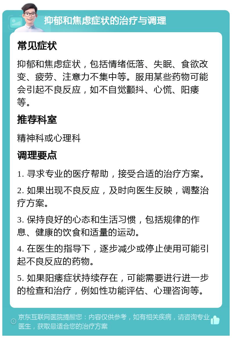 抑郁和焦虑症状的治疗与调理 常见症状 抑郁和焦虑症状，包括情绪低落、失眠、食欲改变、疲劳、注意力不集中等。服用某些药物可能会引起不良反应，如不自觉颤抖、心慌、阳痿等。 推荐科室 精神科或心理科 调理要点 1. 寻求专业的医疗帮助，接受合适的治疗方案。 2. 如果出现不良反应，及时向医生反映，调整治疗方案。 3. 保持良好的心态和生活习惯，包括规律的作息、健康的饮食和适量的运动。 4. 在医生的指导下，逐步减少或停止使用可能引起不良反应的药物。 5. 如果阳痿症状持续存在，可能需要进行进一步的检查和治疗，例如性功能评估、心理咨询等。