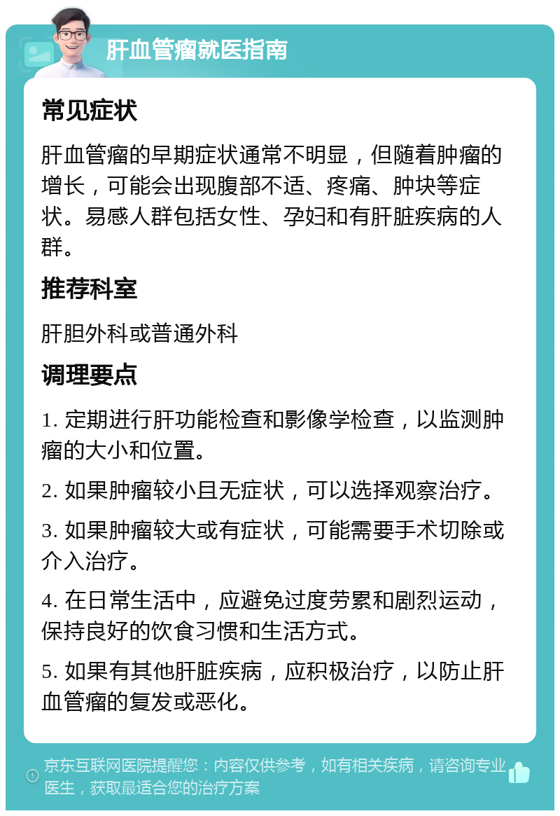 肝血管瘤就医指南 常见症状 肝血管瘤的早期症状通常不明显，但随着肿瘤的增长，可能会出现腹部不适、疼痛、肿块等症状。易感人群包括女性、孕妇和有肝脏疾病的人群。 推荐科室 肝胆外科或普通外科 调理要点 1. 定期进行肝功能检查和影像学检查，以监测肿瘤的大小和位置。 2. 如果肿瘤较小且无症状，可以选择观察治疗。 3. 如果肿瘤较大或有症状，可能需要手术切除或介入治疗。 4. 在日常生活中，应避免过度劳累和剧烈运动，保持良好的饮食习惯和生活方式。 5. 如果有其他肝脏疾病，应积极治疗，以防止肝血管瘤的复发或恶化。