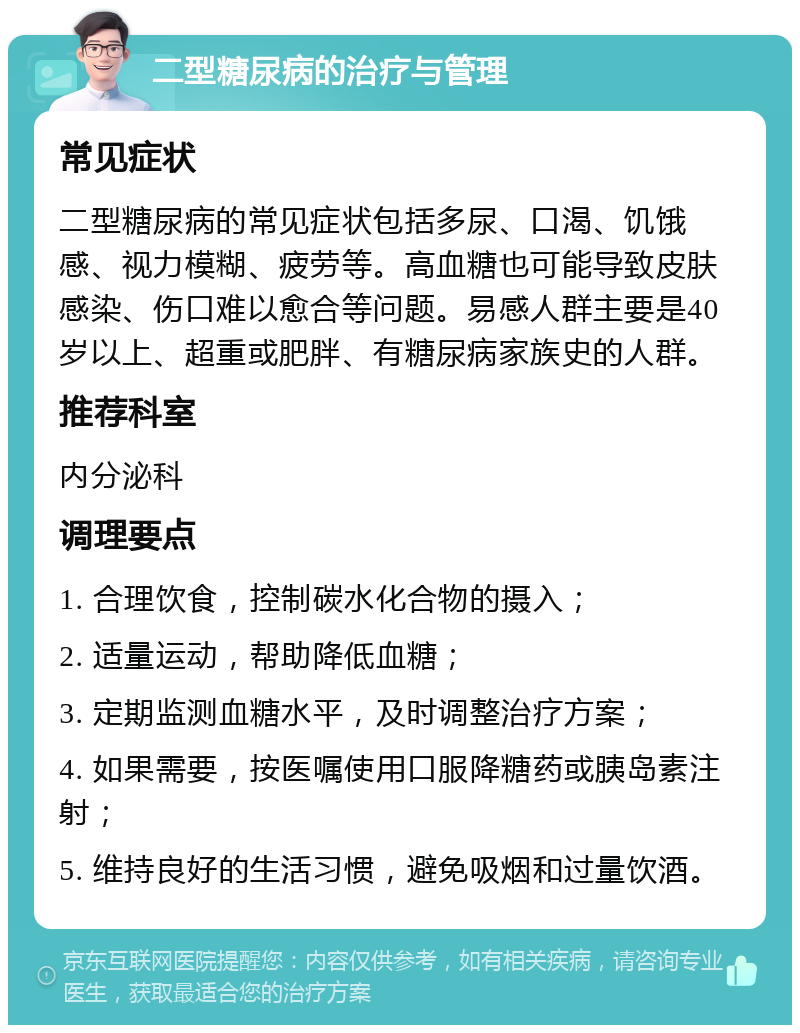 二型糖尿病的治疗与管理 常见症状 二型糖尿病的常见症状包括多尿、口渴、饥饿感、视力模糊、疲劳等。高血糖也可能导致皮肤感染、伤口难以愈合等问题。易感人群主要是40岁以上、超重或肥胖、有糖尿病家族史的人群。 推荐科室 内分泌科 调理要点 1. 合理饮食，控制碳水化合物的摄入； 2. 适量运动，帮助降低血糖； 3. 定期监测血糖水平，及时调整治疗方案； 4. 如果需要，按医嘱使用口服降糖药或胰岛素注射； 5. 维持良好的生活习惯，避免吸烟和过量饮酒。