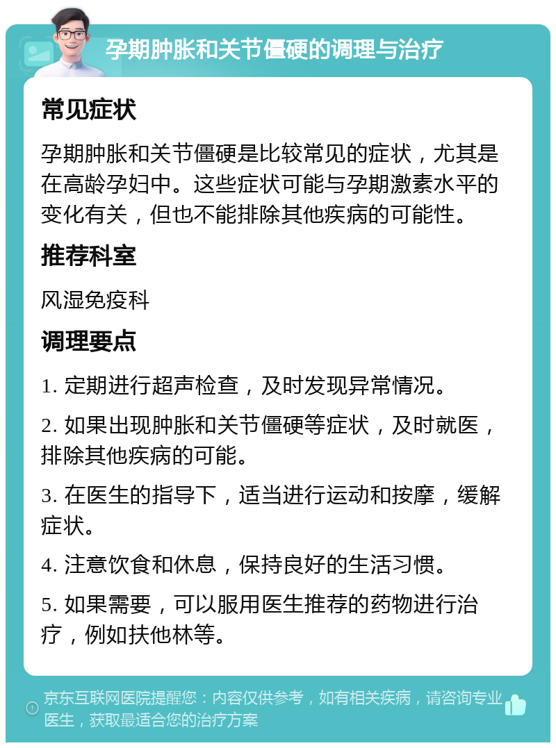 孕期肿胀和关节僵硬的调理与治疗 常见症状 孕期肿胀和关节僵硬是比较常见的症状，尤其是在高龄孕妇中。这些症状可能与孕期激素水平的变化有关，但也不能排除其他疾病的可能性。 推荐科室 风湿免疫科 调理要点 1. 定期进行超声检查，及时发现异常情况。 2. 如果出现肿胀和关节僵硬等症状，及时就医，排除其他疾病的可能。 3. 在医生的指导下，适当进行运动和按摩，缓解症状。 4. 注意饮食和休息，保持良好的生活习惯。 5. 如果需要，可以服用医生推荐的药物进行治疗，例如扶他林等。