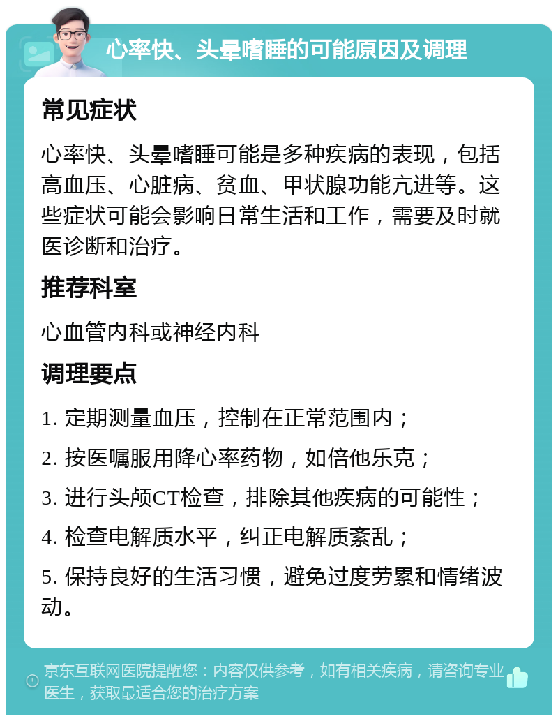 心率快、头晕嗜睡的可能原因及调理 常见症状 心率快、头晕嗜睡可能是多种疾病的表现，包括高血压、心脏病、贫血、甲状腺功能亢进等。这些症状可能会影响日常生活和工作，需要及时就医诊断和治疗。 推荐科室 心血管内科或神经内科 调理要点 1. 定期测量血压，控制在正常范围内； 2. 按医嘱服用降心率药物，如倍他乐克； 3. 进行头颅CT检查，排除其他疾病的可能性； 4. 检查电解质水平，纠正电解质紊乱； 5. 保持良好的生活习惯，避免过度劳累和情绪波动。