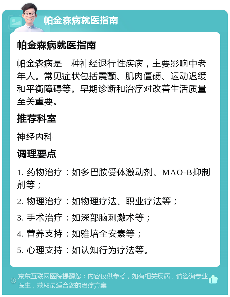 帕金森病就医指南 帕金森病就医指南 帕金森病是一种神经退行性疾病，主要影响中老年人。常见症状包括震颤、肌肉僵硬、运动迟缓和平衡障碍等。早期诊断和治疗对改善生活质量至关重要。 推荐科室 神经内科 调理要点 1. 药物治疗：如多巴胺受体激动剂、MAO-B抑制剂等； 2. 物理治疗：如物理疗法、职业疗法等； 3. 手术治疗：如深部脑刺激术等； 4. 营养支持：如雅培全安素等； 5. 心理支持：如认知行为疗法等。