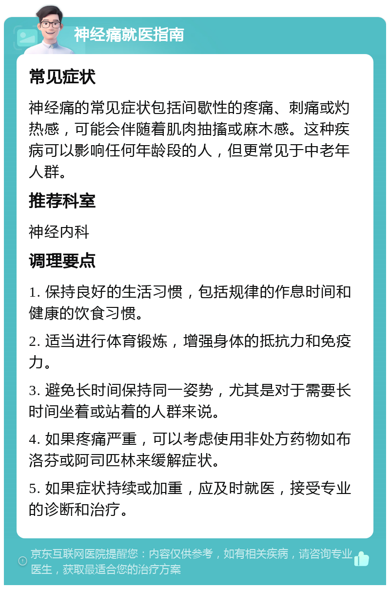 神经痛就医指南 常见症状 神经痛的常见症状包括间歇性的疼痛、刺痛或灼热感，可能会伴随着肌肉抽搐或麻木感。这种疾病可以影响任何年龄段的人，但更常见于中老年人群。 推荐科室 神经内科 调理要点 1. 保持良好的生活习惯，包括规律的作息时间和健康的饮食习惯。 2. 适当进行体育锻炼，增强身体的抵抗力和免疫力。 3. 避免长时间保持同一姿势，尤其是对于需要长时间坐着或站着的人群来说。 4. 如果疼痛严重，可以考虑使用非处方药物如布洛芬或阿司匹林来缓解症状。 5. 如果症状持续或加重，应及时就医，接受专业的诊断和治疗。