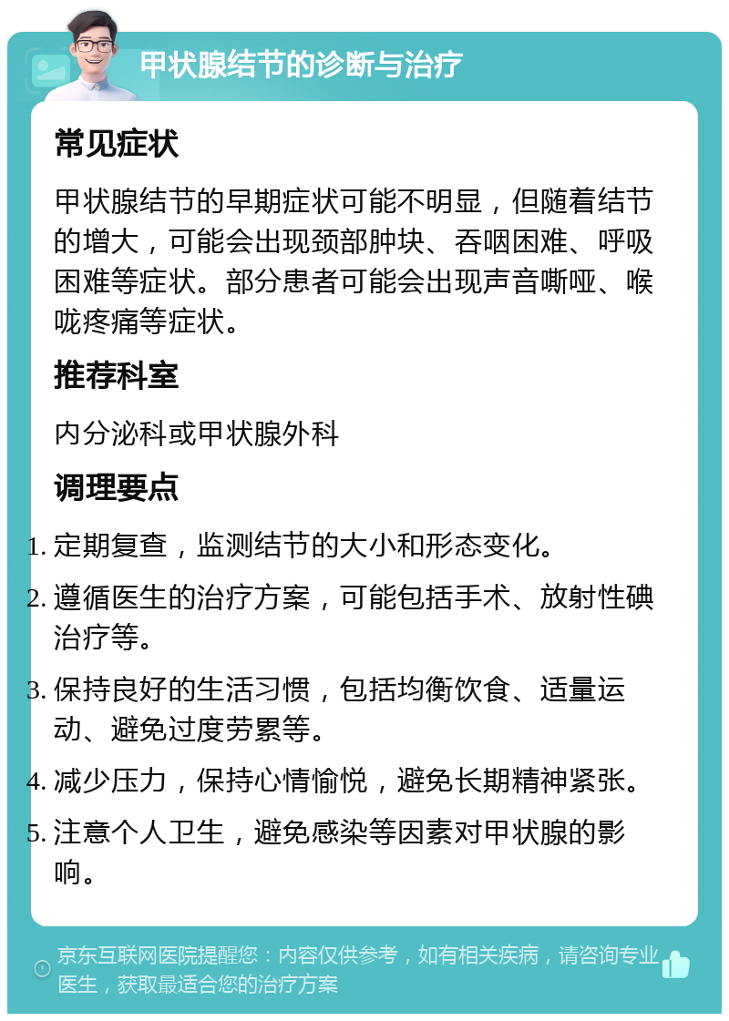 甲状腺结节的诊断与治疗 常见症状 甲状腺结节的早期症状可能不明显，但随着结节的增大，可能会出现颈部肿块、吞咽困难、呼吸困难等症状。部分患者可能会出现声音嘶哑、喉咙疼痛等症状。 推荐科室 内分泌科或甲状腺外科 调理要点 定期复查，监测结节的大小和形态变化。 遵循医生的治疗方案，可能包括手术、放射性碘治疗等。 保持良好的生活习惯，包括均衡饮食、适量运动、避免过度劳累等。 减少压力，保持心情愉悦，避免长期精神紧张。 注意个人卫生，避免感染等因素对甲状腺的影响。