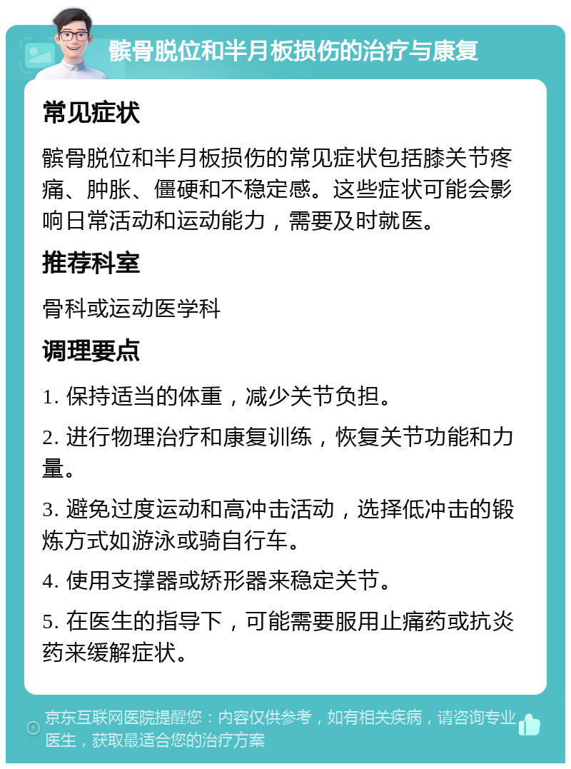 髌骨脱位和半月板损伤的治疗与康复 常见症状 髌骨脱位和半月板损伤的常见症状包括膝关节疼痛、肿胀、僵硬和不稳定感。这些症状可能会影响日常活动和运动能力，需要及时就医。 推荐科室 骨科或运动医学科 调理要点 1. 保持适当的体重，减少关节负担。 2. 进行物理治疗和康复训练，恢复关节功能和力量。 3. 避免过度运动和高冲击活动，选择低冲击的锻炼方式如游泳或骑自行车。 4. 使用支撑器或矫形器来稳定关节。 5. 在医生的指导下，可能需要服用止痛药或抗炎药来缓解症状。