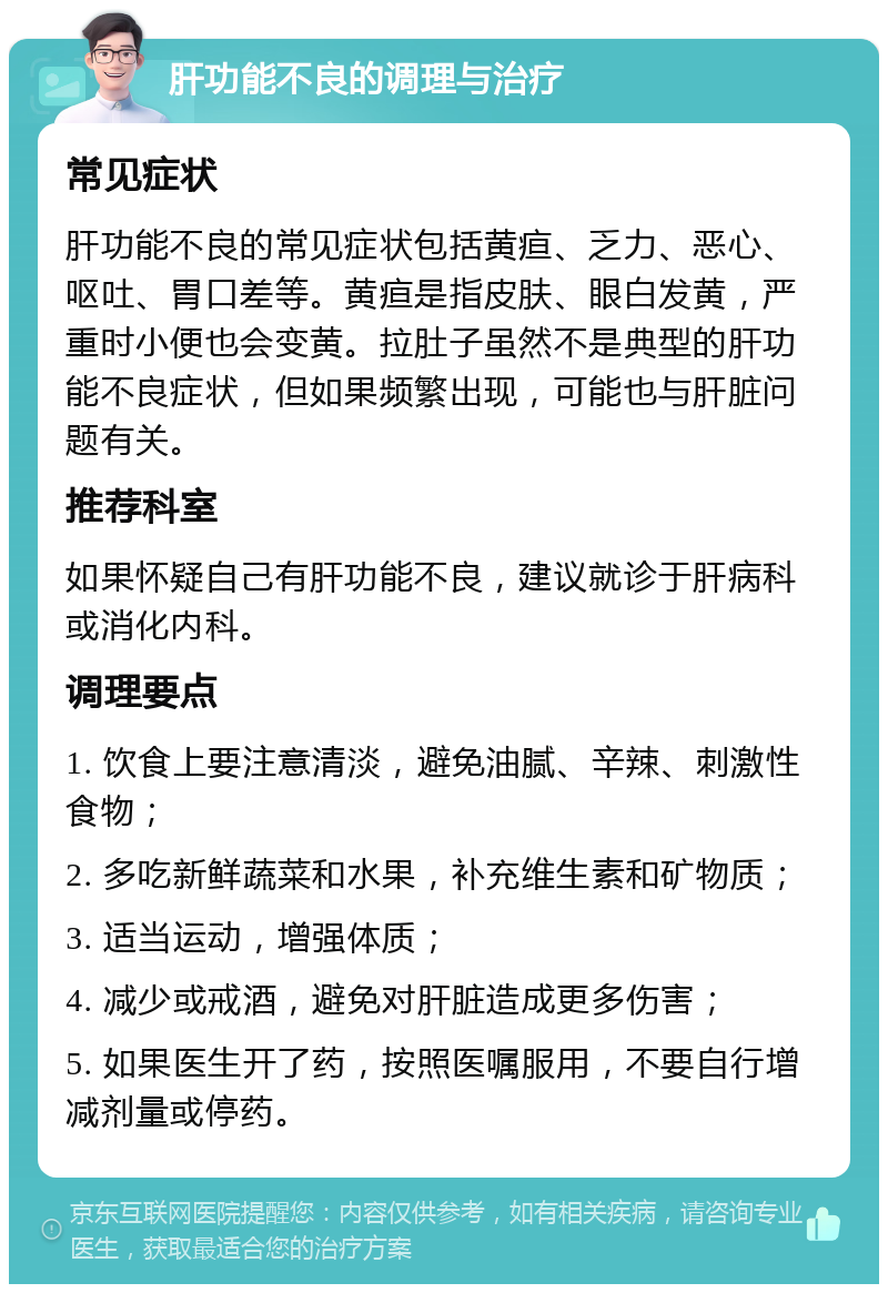 肝功能不良的调理与治疗 常见症状 肝功能不良的常见症状包括黄疸、乏力、恶心、呕吐、胃口差等。黄疸是指皮肤、眼白发黄，严重时小便也会变黄。拉肚子虽然不是典型的肝功能不良症状，但如果频繁出现，可能也与肝脏问题有关。 推荐科室 如果怀疑自己有肝功能不良，建议就诊于肝病科或消化内科。 调理要点 1. 饮食上要注意清淡，避免油腻、辛辣、刺激性食物； 2. 多吃新鲜蔬菜和水果，补充维生素和矿物质； 3. 适当运动，增强体质； 4. 减少或戒酒，避免对肝脏造成更多伤害； 5. 如果医生开了药，按照医嘱服用，不要自行增减剂量或停药。