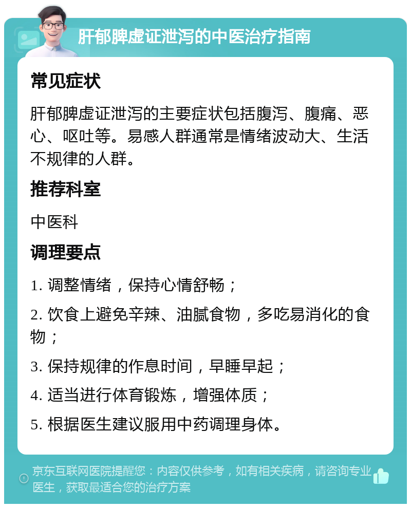 肝郁脾虚证泄泻的中医治疗指南 常见症状 肝郁脾虚证泄泻的主要症状包括腹泻、腹痛、恶心、呕吐等。易感人群通常是情绪波动大、生活不规律的人群。 推荐科室 中医科 调理要点 1. 调整情绪，保持心情舒畅； 2. 饮食上避免辛辣、油腻食物，多吃易消化的食物； 3. 保持规律的作息时间，早睡早起； 4. 适当进行体育锻炼，增强体质； 5. 根据医生建议服用中药调理身体。