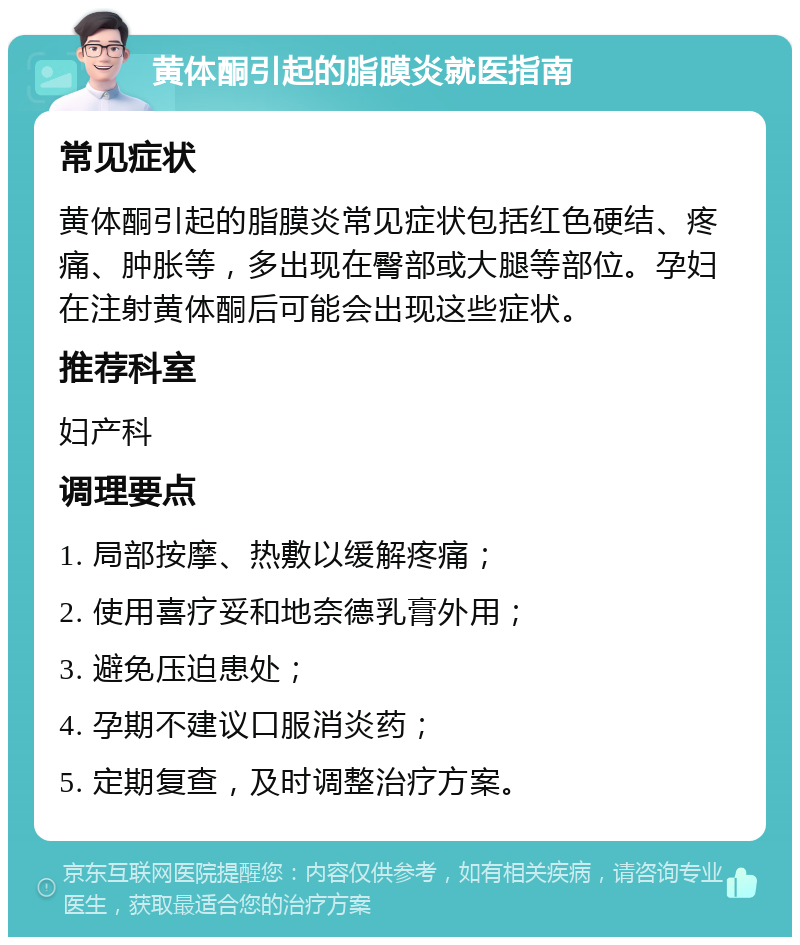 黄体酮引起的脂膜炎就医指南 常见症状 黄体酮引起的脂膜炎常见症状包括红色硬结、疼痛、肿胀等，多出现在臀部或大腿等部位。孕妇在注射黄体酮后可能会出现这些症状。 推荐科室 妇产科 调理要点 1. 局部按摩、热敷以缓解疼痛； 2. 使用喜疗妥和地奈德乳膏外用； 3. 避免压迫患处； 4. 孕期不建议口服消炎药； 5. 定期复查，及时调整治疗方案。