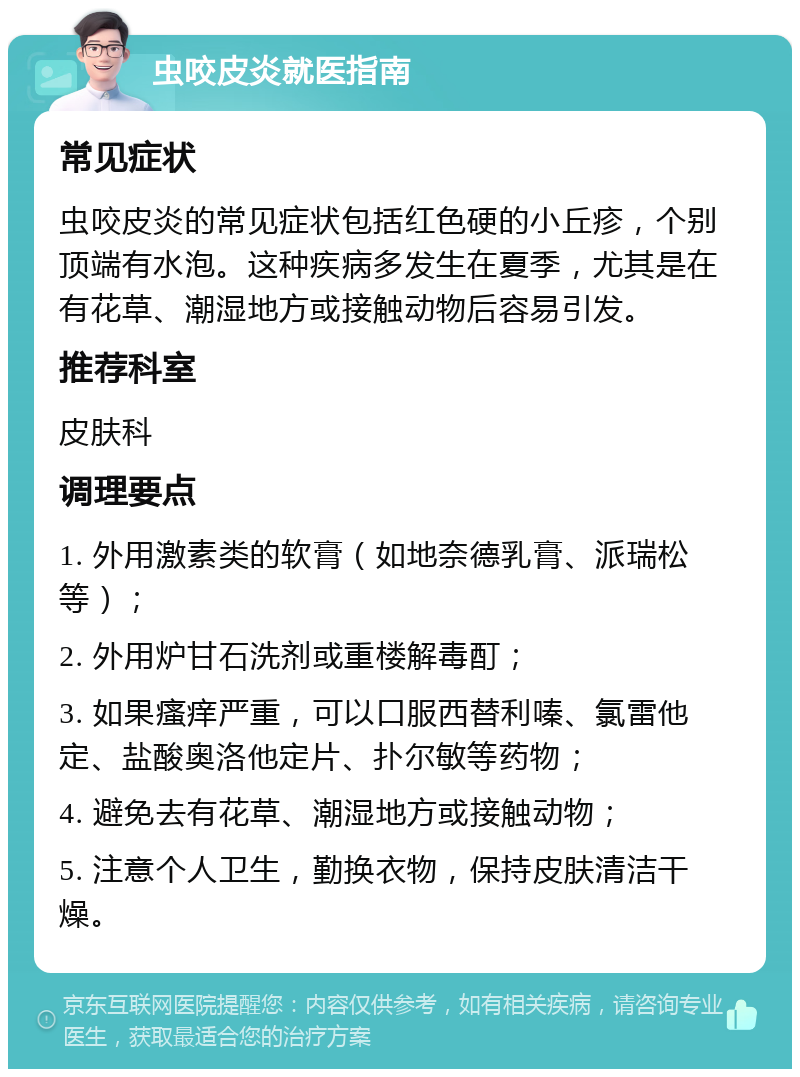 虫咬皮炎就医指南 常见症状 虫咬皮炎的常见症状包括红色硬的小丘疹，个别顶端有水泡。这种疾病多发生在夏季，尤其是在有花草、潮湿地方或接触动物后容易引发。 推荐科室 皮肤科 调理要点 1. 外用激素类的软膏（如地奈德乳膏、派瑞松等）； 2. 外用炉甘石洗剂或重楼解毒酊； 3. 如果瘙痒严重，可以口服西替利嗪、氯雷他定、盐酸奥洛他定片、扑尔敏等药物； 4. 避免去有花草、潮湿地方或接触动物； 5. 注意个人卫生，勤换衣物，保持皮肤清洁干燥。