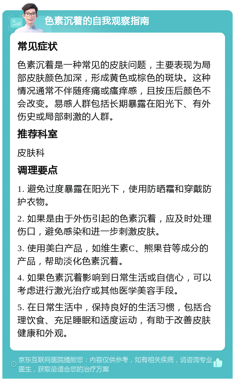 色素沉着的自我观察指南 常见症状 色素沉着是一种常见的皮肤问题，主要表现为局部皮肤颜色加深，形成黄色或棕色的斑块。这种情况通常不伴随疼痛或瘙痒感，且按压后颜色不会改变。易感人群包括长期暴露在阳光下、有外伤史或局部刺激的人群。 推荐科室 皮肤科 调理要点 1. 避免过度暴露在阳光下，使用防晒霜和穿戴防护衣物。 2. 如果是由于外伤引起的色素沉着，应及时处理伤口，避免感染和进一步刺激皮肤。 3. 使用美白产品，如维生素C、熊果苷等成分的产品，帮助淡化色素沉着。 4. 如果色素沉着影响到日常生活或自信心，可以考虑进行激光治疗或其他医学美容手段。 5. 在日常生活中，保持良好的生活习惯，包括合理饮食、充足睡眠和适度运动，有助于改善皮肤健康和外观。