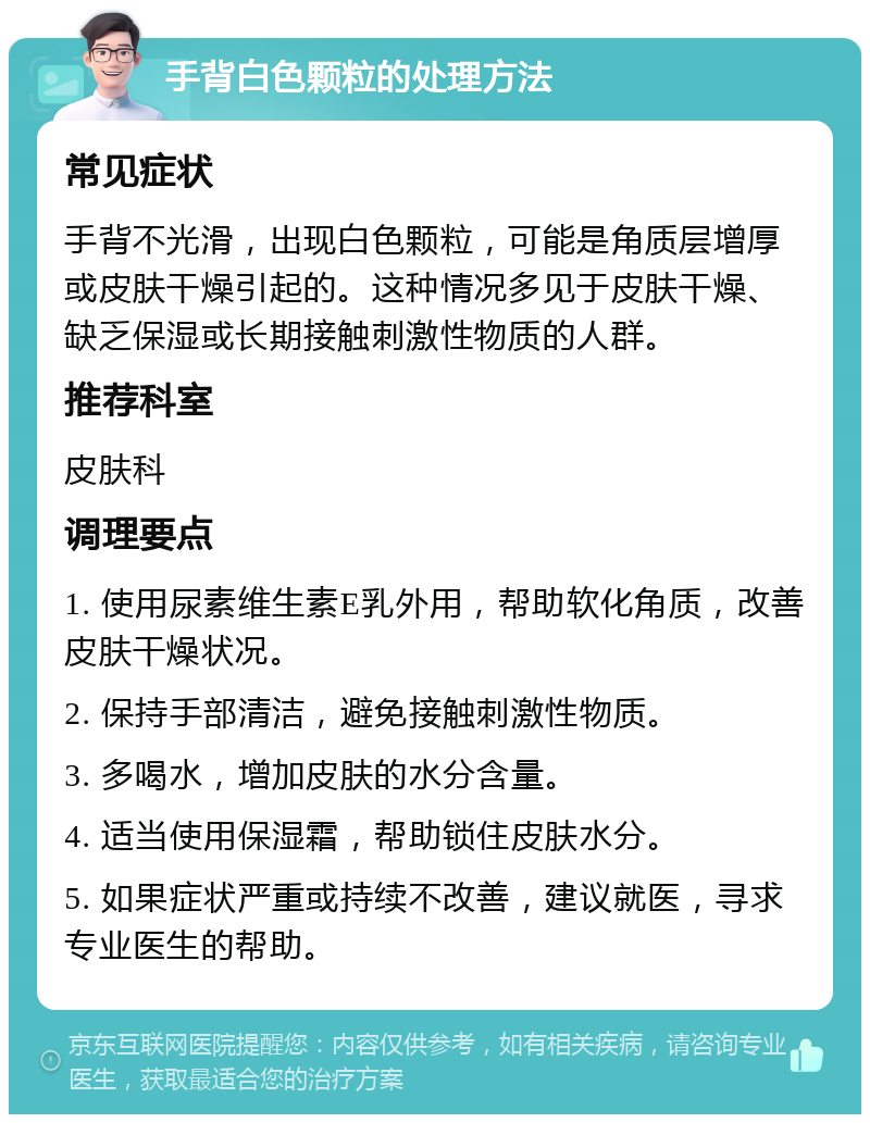 手背白色颗粒的处理方法 常见症状 手背不光滑，出现白色颗粒，可能是角质层增厚或皮肤干燥引起的。这种情况多见于皮肤干燥、缺乏保湿或长期接触刺激性物质的人群。 推荐科室 皮肤科 调理要点 1. 使用尿素维生素E乳外用，帮助软化角质，改善皮肤干燥状况。 2. 保持手部清洁，避免接触刺激性物质。 3. 多喝水，增加皮肤的水分含量。 4. 适当使用保湿霜，帮助锁住皮肤水分。 5. 如果症状严重或持续不改善，建议就医，寻求专业医生的帮助。