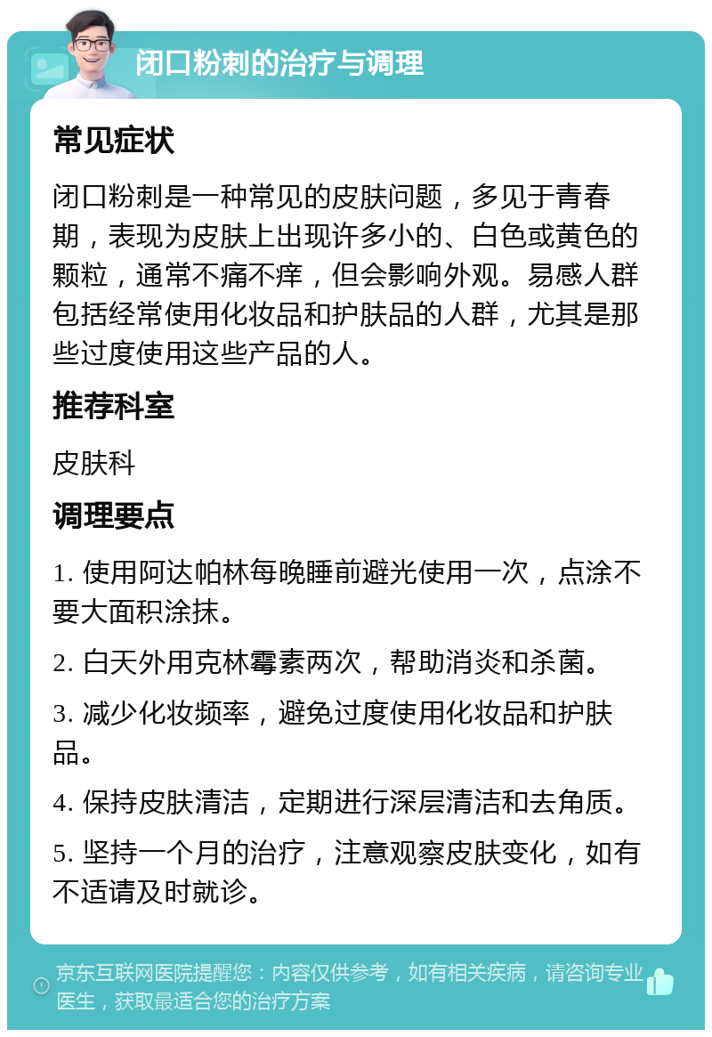 闭口粉刺的治疗与调理 常见症状 闭口粉刺是一种常见的皮肤问题，多见于青春期，表现为皮肤上出现许多小的、白色或黄色的颗粒，通常不痛不痒，但会影响外观。易感人群包括经常使用化妆品和护肤品的人群，尤其是那些过度使用这些产品的人。 推荐科室 皮肤科 调理要点 1. 使用阿达帕林每晚睡前避光使用一次，点涂不要大面积涂抹。 2. 白天外用克林霉素两次，帮助消炎和杀菌。 3. 减少化妆频率，避免过度使用化妆品和护肤品。 4. 保持皮肤清洁，定期进行深层清洁和去角质。 5. 坚持一个月的治疗，注意观察皮肤变化，如有不适请及时就诊。