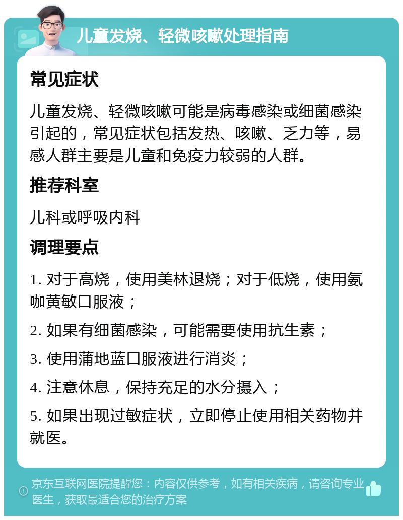 儿童发烧、轻微咳嗽处理指南 常见症状 儿童发烧、轻微咳嗽可能是病毒感染或细菌感染引起的，常见症状包括发热、咳嗽、乏力等，易感人群主要是儿童和免疫力较弱的人群。 推荐科室 儿科或呼吸内科 调理要点 1. 对于高烧，使用美林退烧；对于低烧，使用氨咖黄敏口服液； 2. 如果有细菌感染，可能需要使用抗生素； 3. 使用蒲地蓝口服液进行消炎； 4. 注意休息，保持充足的水分摄入； 5. 如果出现过敏症状，立即停止使用相关药物并就医。