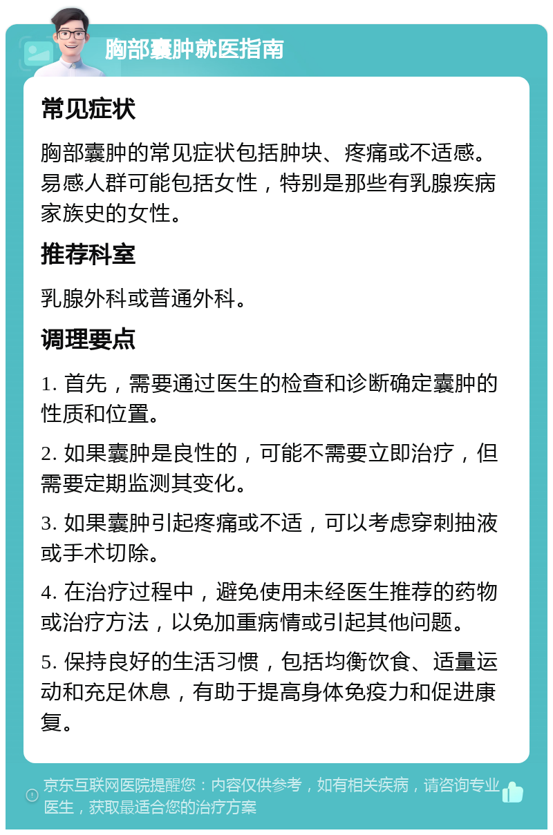 胸部囊肿就医指南 常见症状 胸部囊肿的常见症状包括肿块、疼痛或不适感。易感人群可能包括女性，特别是那些有乳腺疾病家族史的女性。 推荐科室 乳腺外科或普通外科。 调理要点 1. 首先，需要通过医生的检查和诊断确定囊肿的性质和位置。 2. 如果囊肿是良性的，可能不需要立即治疗，但需要定期监测其变化。 3. 如果囊肿引起疼痛或不适，可以考虑穿刺抽液或手术切除。 4. 在治疗过程中，避免使用未经医生推荐的药物或治疗方法，以免加重病情或引起其他问题。 5. 保持良好的生活习惯，包括均衡饮食、适量运动和充足休息，有助于提高身体免疫力和促进康复。