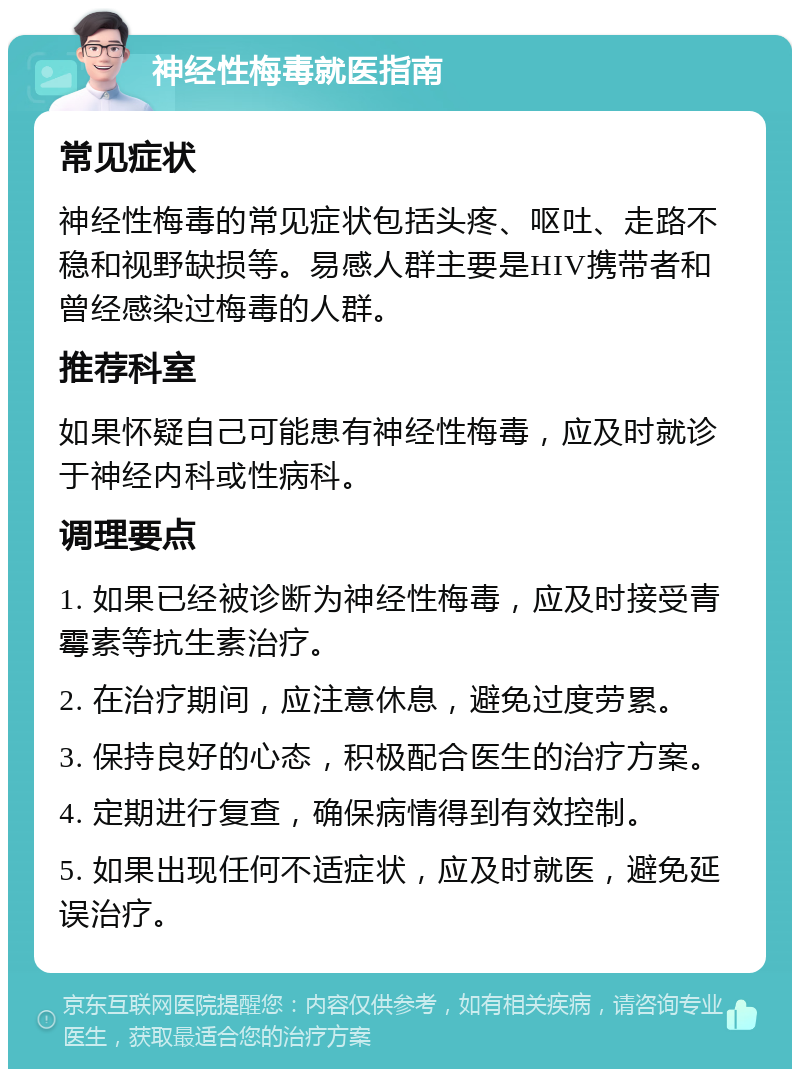 神经性梅毒就医指南 常见症状 神经性梅毒的常见症状包括头疼、呕吐、走路不稳和视野缺损等。易感人群主要是HIV携带者和曾经感染过梅毒的人群。 推荐科室 如果怀疑自己可能患有神经性梅毒，应及时就诊于神经内科或性病科。 调理要点 1. 如果已经被诊断为神经性梅毒，应及时接受青霉素等抗生素治疗。 2. 在治疗期间，应注意休息，避免过度劳累。 3. 保持良好的心态，积极配合医生的治疗方案。 4. 定期进行复查，确保病情得到有效控制。 5. 如果出现任何不适症状，应及时就医，避免延误治疗。