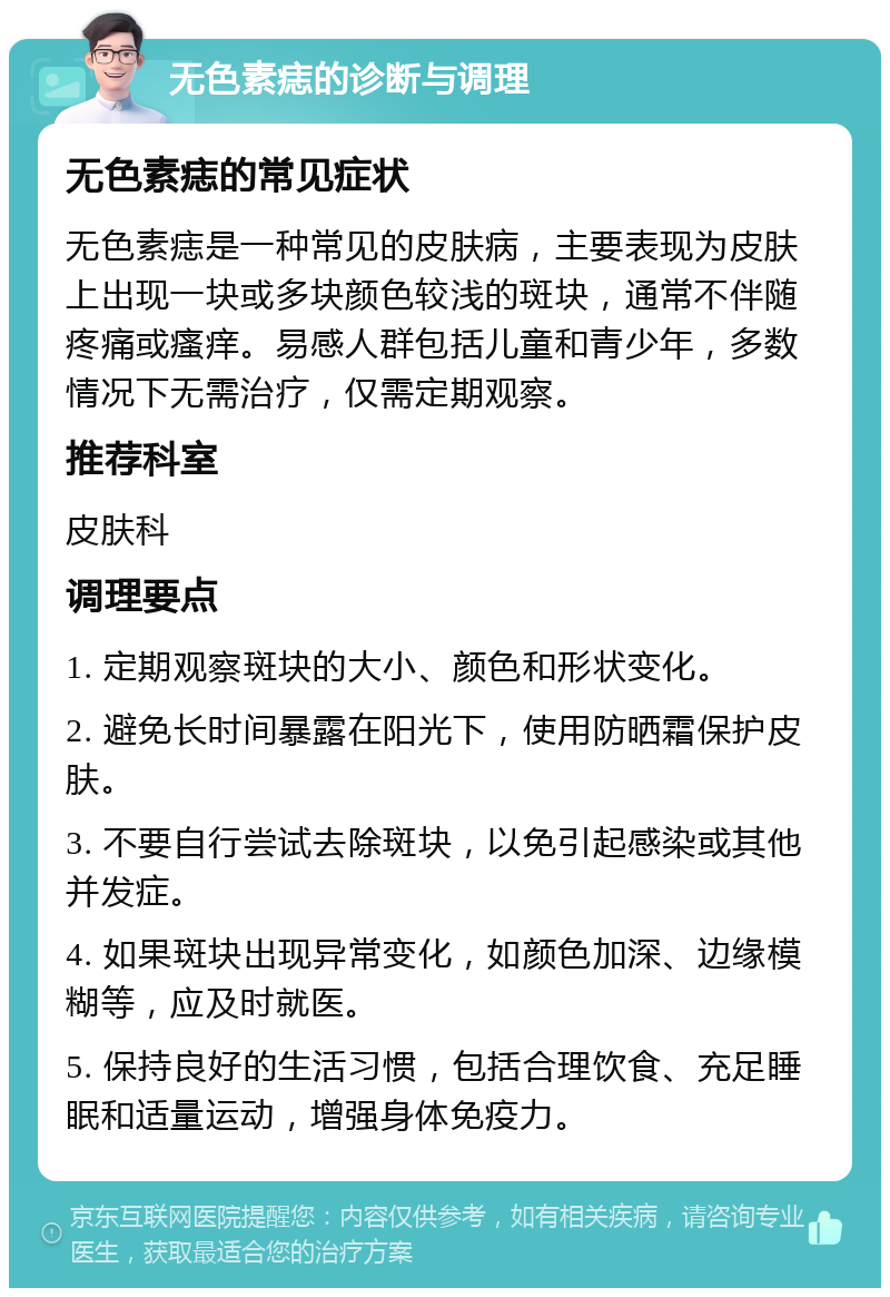 无色素痣的诊断与调理 无色素痣的常见症状 无色素痣是一种常见的皮肤病，主要表现为皮肤上出现一块或多块颜色较浅的斑块，通常不伴随疼痛或瘙痒。易感人群包括儿童和青少年，多数情况下无需治疗，仅需定期观察。 推荐科室 皮肤科 调理要点 1. 定期观察斑块的大小、颜色和形状变化。 2. 避免长时间暴露在阳光下，使用防晒霜保护皮肤。 3. 不要自行尝试去除斑块，以免引起感染或其他并发症。 4. 如果斑块出现异常变化，如颜色加深、边缘模糊等，应及时就医。 5. 保持良好的生活习惯，包括合理饮食、充足睡眠和适量运动，增强身体免疫力。