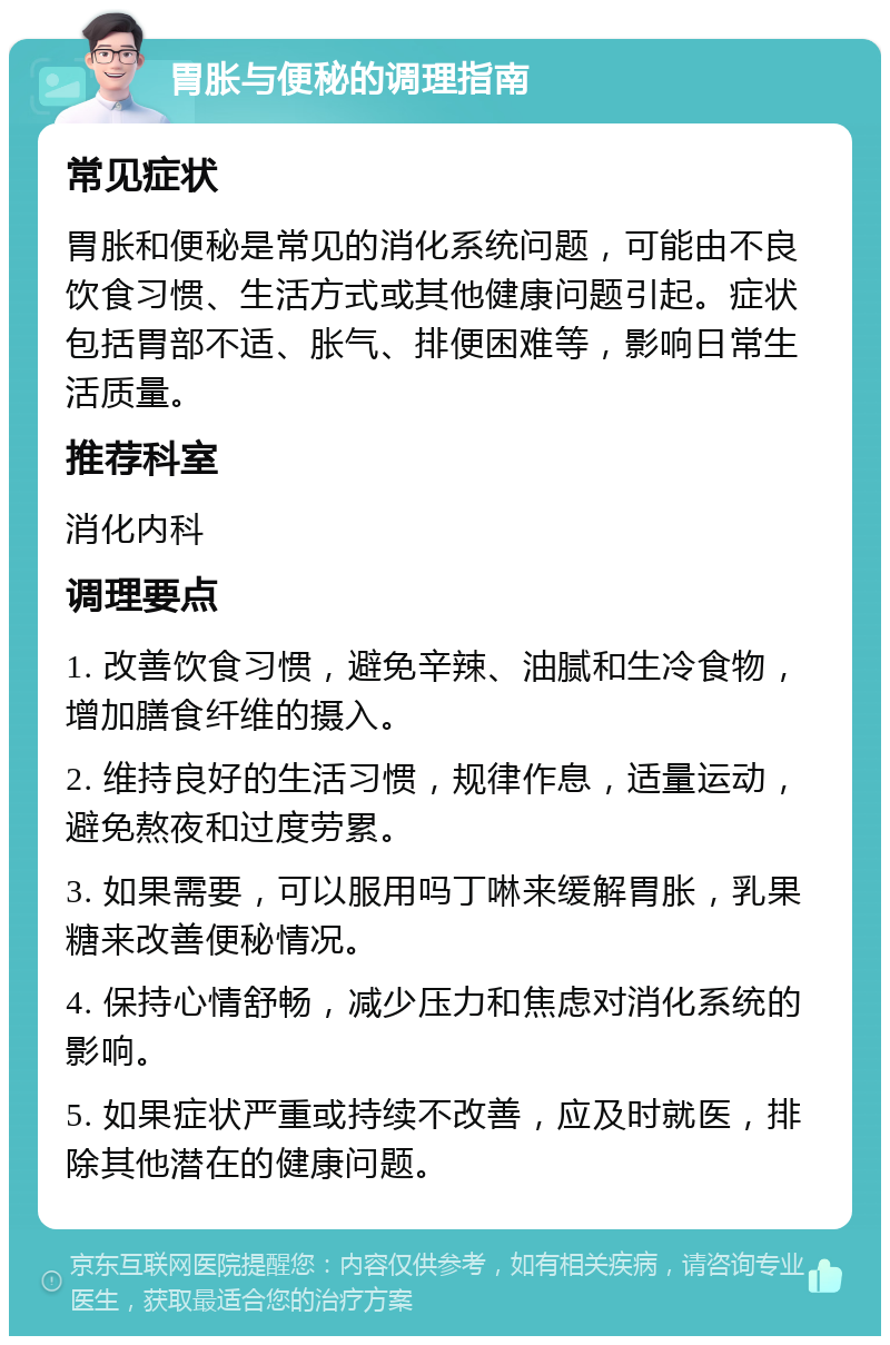 胃胀与便秘的调理指南 常见症状 胃胀和便秘是常见的消化系统问题，可能由不良饮食习惯、生活方式或其他健康问题引起。症状包括胃部不适、胀气、排便困难等，影响日常生活质量。 推荐科室 消化内科 调理要点 1. 改善饮食习惯，避免辛辣、油腻和生冷食物，增加膳食纤维的摄入。 2. 维持良好的生活习惯，规律作息，适量运动，避免熬夜和过度劳累。 3. 如果需要，可以服用吗丁啉来缓解胃胀，乳果糖来改善便秘情况。 4. 保持心情舒畅，减少压力和焦虑对消化系统的影响。 5. 如果症状严重或持续不改善，应及时就医，排除其他潜在的健康问题。