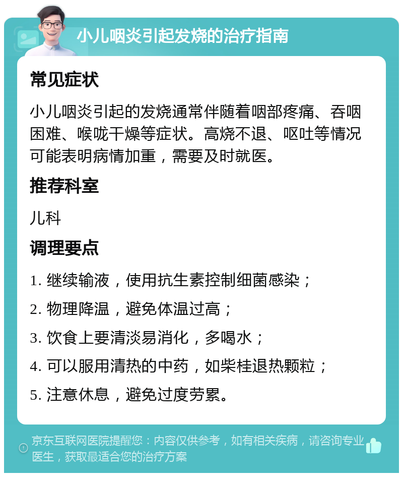 小儿咽炎引起发烧的治疗指南 常见症状 小儿咽炎引起的发烧通常伴随着咽部疼痛、吞咽困难、喉咙干燥等症状。高烧不退、呕吐等情况可能表明病情加重，需要及时就医。 推荐科室 儿科 调理要点 1. 继续输液，使用抗生素控制细菌感染； 2. 物理降温，避免体温过高； 3. 饮食上要清淡易消化，多喝水； 4. 可以服用清热的中药，如柴桂退热颗粒； 5. 注意休息，避免过度劳累。