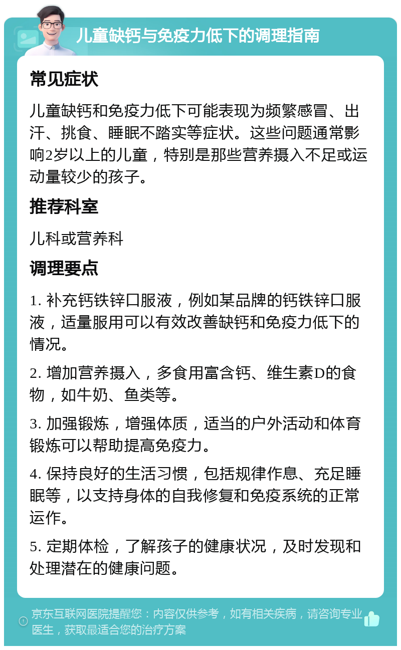 儿童缺钙与免疫力低下的调理指南 常见症状 儿童缺钙和免疫力低下可能表现为频繁感冒、出汗、挑食、睡眠不踏实等症状。这些问题通常影响2岁以上的儿童，特别是那些营养摄入不足或运动量较少的孩子。 推荐科室 儿科或营养科 调理要点 1. 补充钙铁锌口服液，例如某品牌的钙铁锌口服液，适量服用可以有效改善缺钙和免疫力低下的情况。 2. 增加营养摄入，多食用富含钙、维生素D的食物，如牛奶、鱼类等。 3. 加强锻炼，增强体质，适当的户外活动和体育锻炼可以帮助提高免疫力。 4. 保持良好的生活习惯，包括规律作息、充足睡眠等，以支持身体的自我修复和免疫系统的正常运作。 5. 定期体检，了解孩子的健康状况，及时发现和处理潜在的健康问题。