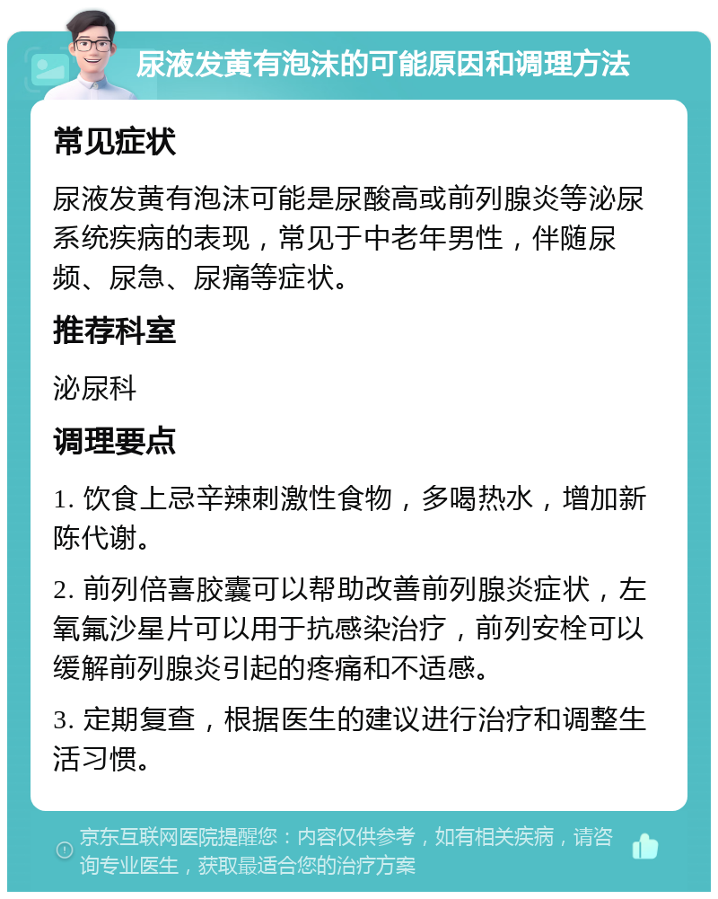 尿液发黄有泡沫的可能原因和调理方法 常见症状 尿液发黄有泡沫可能是尿酸高或前列腺炎等泌尿系统疾病的表现，常见于中老年男性，伴随尿频、尿急、尿痛等症状。 推荐科室 泌尿科 调理要点 1. 饮食上忌辛辣刺激性食物，多喝热水，增加新陈代谢。 2. 前列倍喜胶囊可以帮助改善前列腺炎症状，左氧氟沙星片可以用于抗感染治疗，前列安栓可以缓解前列腺炎引起的疼痛和不适感。 3. 定期复查，根据医生的建议进行治疗和调整生活习惯。