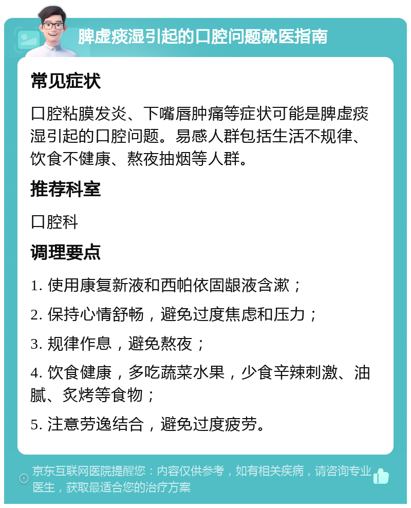 脾虚痰湿引起的口腔问题就医指南 常见症状 口腔粘膜发炎、下嘴唇肿痛等症状可能是脾虚痰湿引起的口腔问题。易感人群包括生活不规律、饮食不健康、熬夜抽烟等人群。 推荐科室 口腔科 调理要点 1. 使用康复新液和西帕依固龈液含漱； 2. 保持心情舒畅，避免过度焦虑和压力； 3. 规律作息，避免熬夜； 4. 饮食健康，多吃蔬菜水果，少食辛辣刺激、油腻、炙烤等食物； 5. 注意劳逸结合，避免过度疲劳。