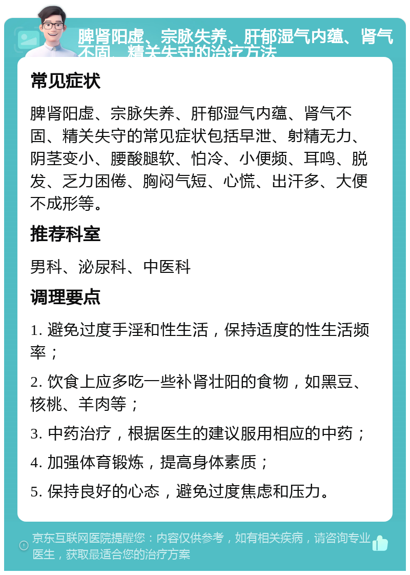 脾肾阳虚、宗脉失养、肝郁湿气内蕴、肾气不固、精关失守的治疗方法 常见症状 脾肾阳虚、宗脉失养、肝郁湿气内蕴、肾气不固、精关失守的常见症状包括早泄、射精无力、阴茎变小、腰酸腿软、怕冷、小便频、耳鸣、脱发、乏力困倦、胸闷气短、心慌、出汗多、大便不成形等。 推荐科室 男科、泌尿科、中医科 调理要点 1. 避免过度手淫和性生活，保持适度的性生活频率； 2. 饮食上应多吃一些补肾壮阳的食物，如黑豆、核桃、羊肉等； 3. 中药治疗，根据医生的建议服用相应的中药； 4. 加强体育锻炼，提高身体素质； 5. 保持良好的心态，避免过度焦虑和压力。