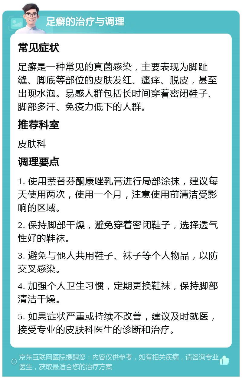 足癣的治疗与调理 常见症状 足癣是一种常见的真菌感染，主要表现为脚趾缝、脚底等部位的皮肤发红、瘙痒、脱皮，甚至出现水泡。易感人群包括长时间穿着密闭鞋子、脚部多汗、免疫力低下的人群。 推荐科室 皮肤科 调理要点 1. 使用萘替芬酮康唑乳膏进行局部涂抹，建议每天使用两次，使用一个月，注意使用前清洁受影响的区域。 2. 保持脚部干燥，避免穿着密闭鞋子，选择透气性好的鞋袜。 3. 避免与他人共用鞋子、袜子等个人物品，以防交叉感染。 4. 加强个人卫生习惯，定期更换鞋袜，保持脚部清洁干燥。 5. 如果症状严重或持续不改善，建议及时就医，接受专业的皮肤科医生的诊断和治疗。