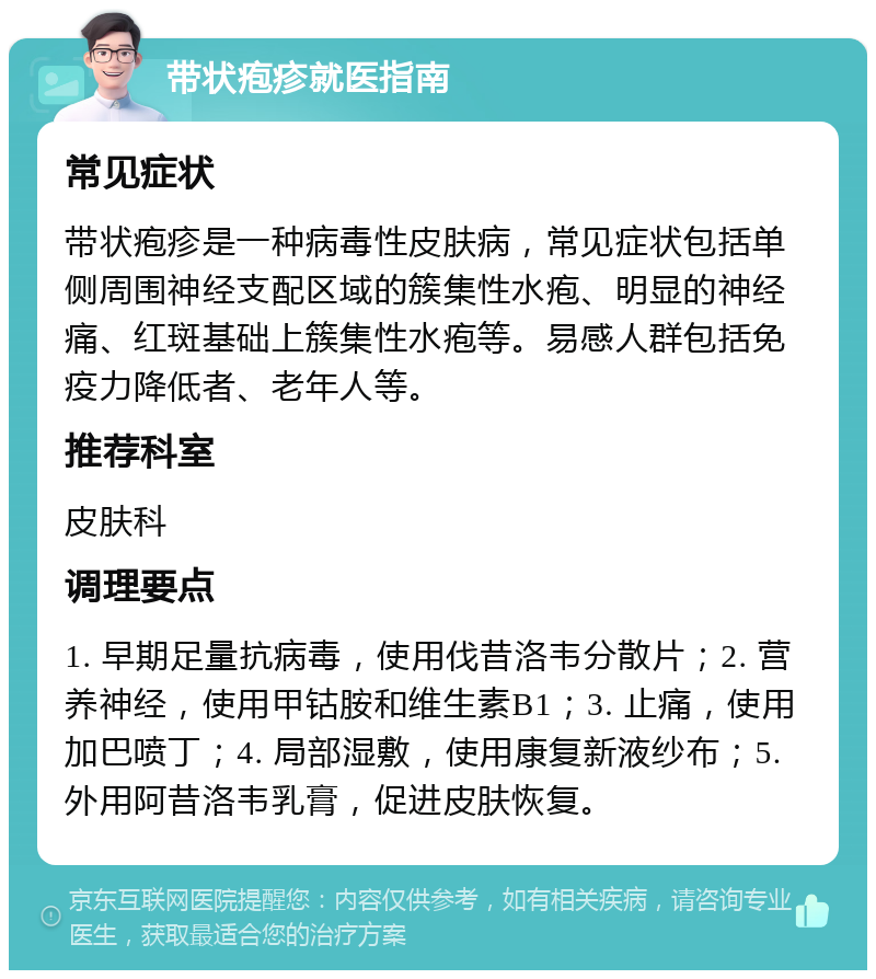 带状疱疹就医指南 常见症状 带状疱疹是一种病毒性皮肤病，常见症状包括单侧周围神经支配区域的簇集性水疱、明显的神经痛、红斑基础上簇集性水疱等。易感人群包括免疫力降低者、老年人等。 推荐科室 皮肤科 调理要点 1. 早期足量抗病毒，使用伐昔洛韦分散片；2. 营养神经，使用甲钴胺和维生素B1；3. 止痛，使用加巴喷丁；4. 局部湿敷，使用康复新液纱布；5. 外用阿昔洛韦乳膏，促进皮肤恢复。