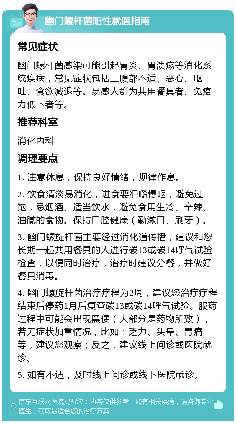 幽门螺杆菌阳性就医指南 常见症状 幽门螺杆菌感染可能引起胃炎、胃溃疡等消化系统疾病，常见症状包括上腹部不适、恶心、呕吐、食欲减退等。易感人群为共用餐具者、免疫力低下者等。 推荐科室 消化内科 调理要点 1. 注意休息，保持良好情绪，规律作息。 2. 饮食清淡易消化，进食要细嚼慢咽，避免过饱，忌烟酒、适当饮水，避免食用生冷、辛辣、油腻的食物。保持口腔健康（勤漱口、刷牙）。 3. 幽门螺旋杆菌主要经过消化道传播，建议和您长期一起共用餐具的人进行碳13或碳14呼气试验检查，以便同时治疗，治疗时建议分餐，并做好餐具消毒。 4. 幽门螺旋杆菌治疗疗程为2周，建议您治疗疗程结束后停药1月后复查碳13或碳14呼气试验。服药过程中可能会出现黑便（大部分是药物所致），若无症状加重情况，比如：乏力、头晕、胃痛等，建议您观察；反之，建议线上问诊或医院就诊。 5. 如有不适，及时线上问诊或线下医院就诊。