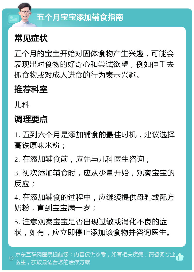 五个月宝宝添加辅食指南 常见症状 五个月的宝宝开始对固体食物产生兴趣，可能会表现出对食物的好奇心和尝试欲望，例如伸手去抓食物或对成人进食的行为表示兴趣。 推荐科室 儿科 调理要点 1. 五到六个月是添加辅食的最佳时机，建议选择高铁原味米粉； 2. 在添加辅食前，应先与儿科医生咨询； 3. 初次添加辅食时，应从少量开始，观察宝宝的反应； 4. 在添加辅食的过程中，应继续提供母乳或配方奶粉，直到宝宝满一岁； 5. 注意观察宝宝是否出现过敏或消化不良的症状，如有，应立即停止添加该食物并咨询医生。