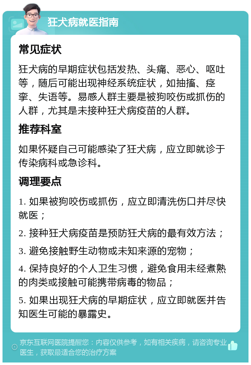 狂犬病就医指南 常见症状 狂犬病的早期症状包括发热、头痛、恶心、呕吐等，随后可能出现神经系统症状，如抽搐、痉挛、失语等。易感人群主要是被狗咬伤或抓伤的人群，尤其是未接种狂犬病疫苗的人群。 推荐科室 如果怀疑自己可能感染了狂犬病，应立即就诊于传染病科或急诊科。 调理要点 1. 如果被狗咬伤或抓伤，应立即清洗伤口并尽快就医； 2. 接种狂犬病疫苗是预防狂犬病的最有效方法； 3. 避免接触野生动物或未知来源的宠物； 4. 保持良好的个人卫生习惯，避免食用未经煮熟的肉类或接触可能携带病毒的物品； 5. 如果出现狂犬病的早期症状，应立即就医并告知医生可能的暴露史。