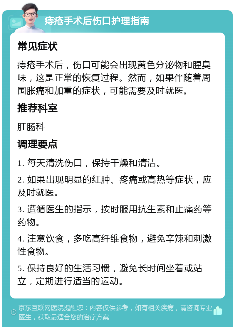 痔疮手术后伤口护理指南 常见症状 痔疮手术后，伤口可能会出现黄色分泌物和腥臭味，这是正常的恢复过程。然而，如果伴随着周围胀痛和加重的症状，可能需要及时就医。 推荐科室 肛肠科 调理要点 1. 每天清洗伤口，保持干燥和清洁。 2. 如果出现明显的红肿、疼痛或高热等症状，应及时就医。 3. 遵循医生的指示，按时服用抗生素和止痛药等药物。 4. 注意饮食，多吃高纤维食物，避免辛辣和刺激性食物。 5. 保持良好的生活习惯，避免长时间坐着或站立，定期进行适当的运动。