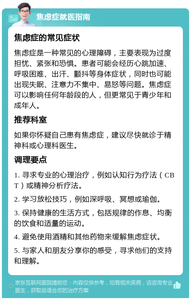 焦虑症就医指南 焦虑症的常见症状 焦虑症是一种常见的心理障碍，主要表现为过度担忧、紧张和恐惧。患者可能会经历心跳加速、呼吸困难、出汗、颤抖等身体症状，同时也可能出现失眠、注意力不集中、易怒等问题。焦虑症可以影响任何年龄段的人，但更常见于青少年和成年人。 推荐科室 如果你怀疑自己患有焦虑症，建议尽快就诊于精神科或心理科医生。 调理要点 1. 寻求专业的心理治疗，例如认知行为疗法（CBT）或精神分析疗法。 2. 学习放松技巧，例如深呼吸、冥想或瑜伽。 3. 保持健康的生活方式，包括规律的作息、均衡的饮食和适量的运动。 4. 避免使用酒精和其他药物来缓解焦虑症状。 5. 与家人和朋友分享你的感受，寻求他们的支持和理解。