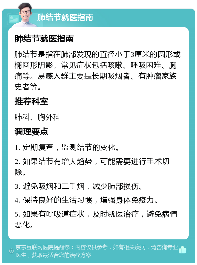 肺结节就医指南 肺结节就医指南 肺结节是指在肺部发现的直径小于3厘米的圆形或椭圆形阴影。常见症状包括咳嗽、呼吸困难、胸痛等。易感人群主要是长期吸烟者、有肿瘤家族史者等。 推荐科室 肺科、胸外科 调理要点 1. 定期复查，监测结节的变化。 2. 如果结节有增大趋势，可能需要进行手术切除。 3. 避免吸烟和二手烟，减少肺部损伤。 4. 保持良好的生活习惯，增强身体免疫力。 5. 如果有呼吸道症状，及时就医治疗，避免病情恶化。