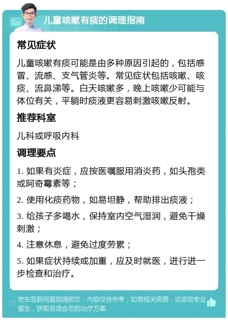 儿童咳嗽有痰的调理指南 常见症状 儿童咳嗽有痰可能是由多种原因引起的，包括感冒、流感、支气管炎等。常见症状包括咳嗽、咳痰、流鼻涕等。白天咳嗽多，晚上咳嗽少可能与体位有关，平躺时痰液更容易刺激咳嗽反射。 推荐科室 儿科或呼吸内科 调理要点 1. 如果有炎症，应按医嘱服用消炎药，如头孢类或阿奇霉素等； 2. 使用化痰药物，如易坦静，帮助排出痰液； 3. 给孩子多喝水，保持室内空气湿润，避免干燥刺激； 4. 注意休息，避免过度劳累； 5. 如果症状持续或加重，应及时就医，进行进一步检查和治疗。