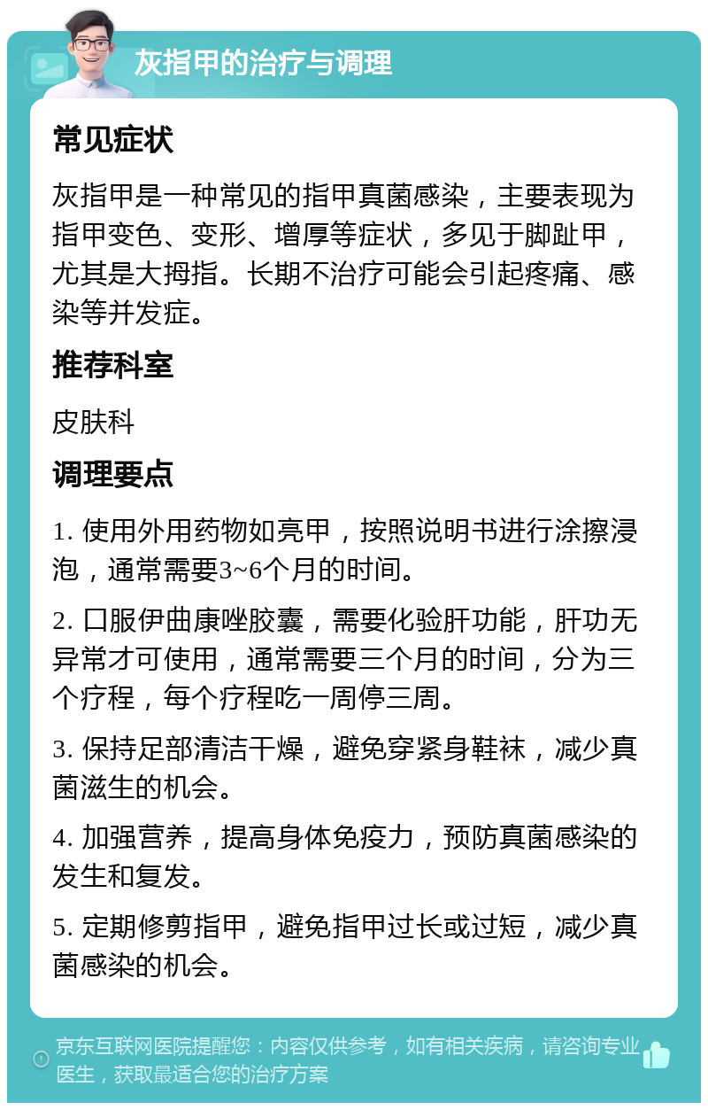 灰指甲的治疗与调理 常见症状 灰指甲是一种常见的指甲真菌感染，主要表现为指甲变色、变形、增厚等症状，多见于脚趾甲，尤其是大拇指。长期不治疗可能会引起疼痛、感染等并发症。 推荐科室 皮肤科 调理要点 1. 使用外用药物如亮甲，按照说明书进行涂擦浸泡，通常需要3~6个月的时间。 2. 口服伊曲康唑胶囊，需要化验肝功能，肝功无异常才可使用，通常需要三个月的时间，分为三个疗程，每个疗程吃一周停三周。 3. 保持足部清洁干燥，避免穿紧身鞋袜，减少真菌滋生的机会。 4. 加强营养，提高身体免疫力，预防真菌感染的发生和复发。 5. 定期修剪指甲，避免指甲过长或过短，减少真菌感染的机会。