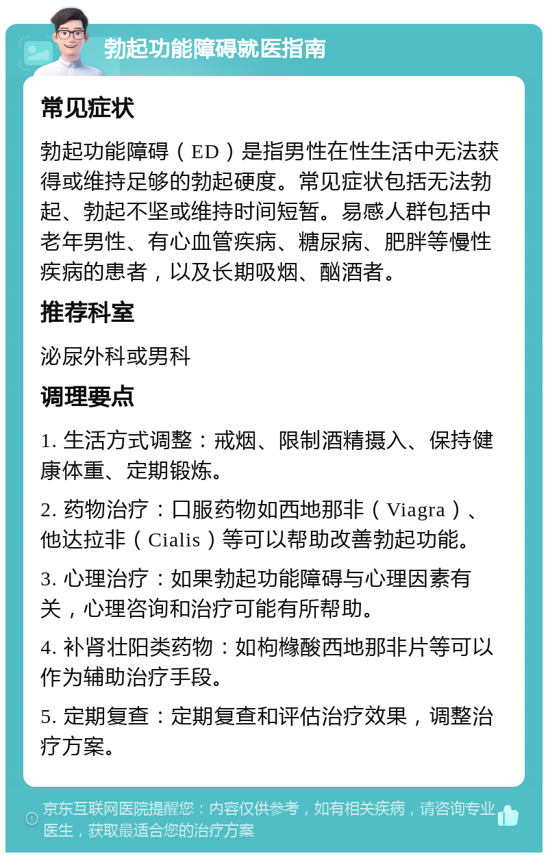 勃起功能障碍就医指南 常见症状 勃起功能障碍（ED）是指男性在性生活中无法获得或维持足够的勃起硬度。常见症状包括无法勃起、勃起不坚或维持时间短暂。易感人群包括中老年男性、有心血管疾病、糖尿病、肥胖等慢性疾病的患者，以及长期吸烟、酗酒者。 推荐科室 泌尿外科或男科 调理要点 1. 生活方式调整：戒烟、限制酒精摄入、保持健康体重、定期锻炼。 2. 药物治疗：口服药物如西地那非（Viagra）、他达拉非（Cialis）等可以帮助改善勃起功能。 3. 心理治疗：如果勃起功能障碍与心理因素有关，心理咨询和治疗可能有所帮助。 4. 补肾壮阳类药物：如枸橼酸西地那非片等可以作为辅助治疗手段。 5. 定期复查：定期复查和评估治疗效果，调整治疗方案。