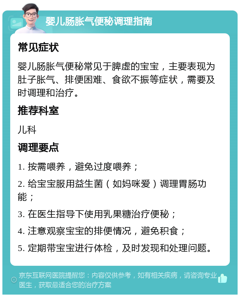 婴儿肠胀气便秘调理指南 常见症状 婴儿肠胀气便秘常见于脾虚的宝宝，主要表现为肚子胀气、排便困难、食欲不振等症状，需要及时调理和治疗。 推荐科室 儿科 调理要点 1. 按需喂养，避免过度喂养； 2. 给宝宝服用益生菌（如妈咪爱）调理胃肠功能； 3. 在医生指导下使用乳果糖治疗便秘； 4. 注意观察宝宝的排便情况，避免积食； 5. 定期带宝宝进行体检，及时发现和处理问题。