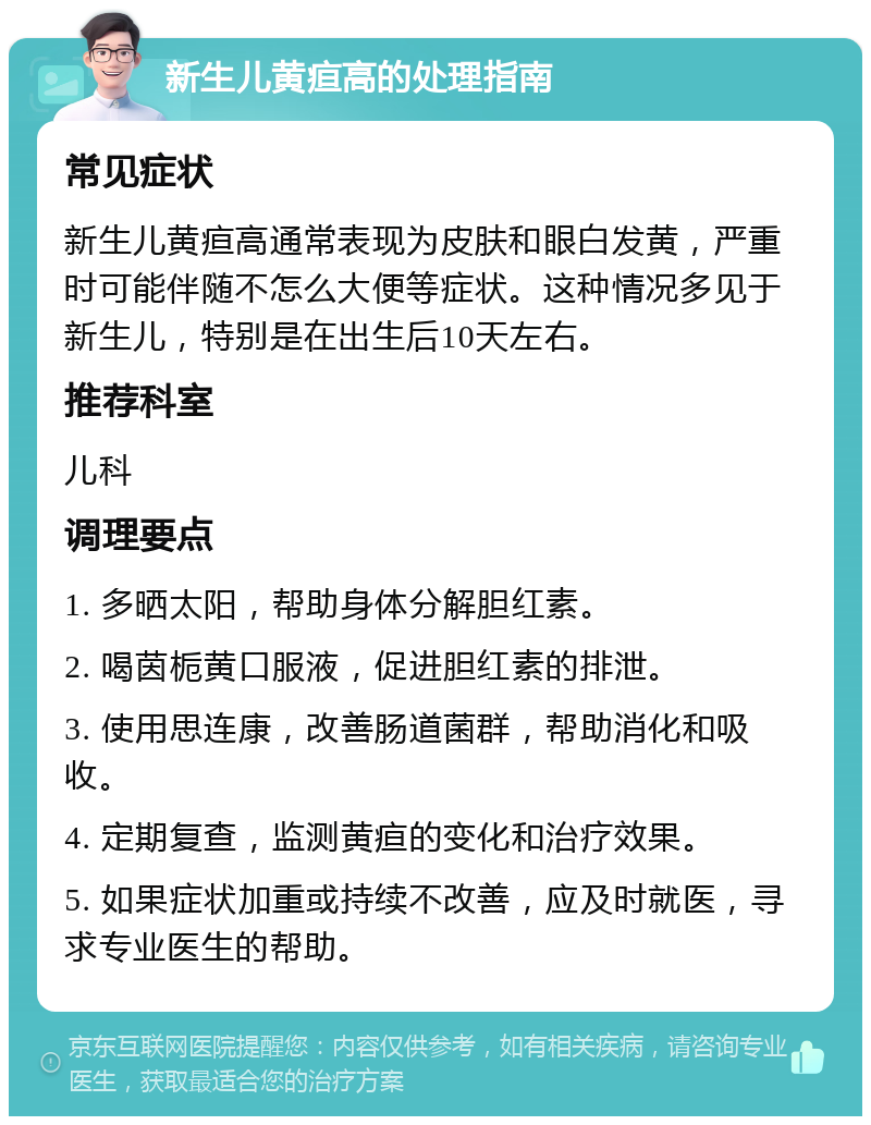 新生儿黄疸高的处理指南 常见症状 新生儿黄疸高通常表现为皮肤和眼白发黄，严重时可能伴随不怎么大便等症状。这种情况多见于新生儿，特别是在出生后10天左右。 推荐科室 儿科 调理要点 1. 多晒太阳，帮助身体分解胆红素。 2. 喝茵栀黄口服液，促进胆红素的排泄。 3. 使用思连康，改善肠道菌群，帮助消化和吸收。 4. 定期复查，监测黄疸的变化和治疗效果。 5. 如果症状加重或持续不改善，应及时就医，寻求专业医生的帮助。