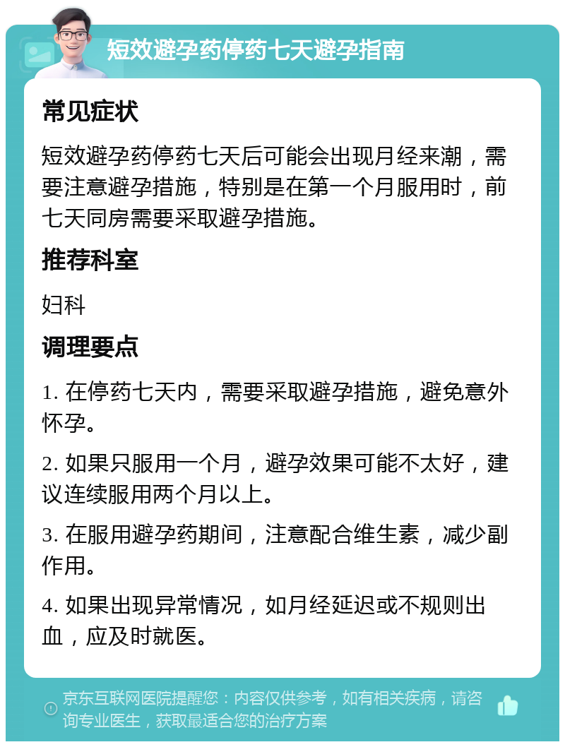 短效避孕药停药七天避孕指南 常见症状 短效避孕药停药七天后可能会出现月经来潮，需要注意避孕措施，特别是在第一个月服用时，前七天同房需要采取避孕措施。 推荐科室 妇科 调理要点 1. 在停药七天内，需要采取避孕措施，避免意外怀孕。 2. 如果只服用一个月，避孕效果可能不太好，建议连续服用两个月以上。 3. 在服用避孕药期间，注意配合维生素，减少副作用。 4. 如果出现异常情况，如月经延迟或不规则出血，应及时就医。