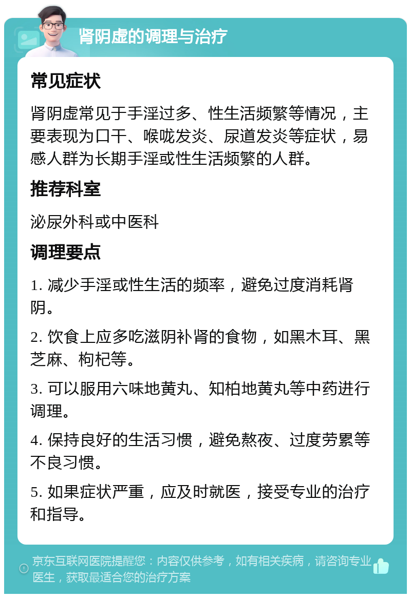 肾阴虚的调理与治疗 常见症状 肾阴虚常见于手淫过多、性生活频繁等情况，主要表现为口干、喉咙发炎、尿道发炎等症状，易感人群为长期手淫或性生活频繁的人群。 推荐科室 泌尿外科或中医科 调理要点 1. 减少手淫或性生活的频率，避免过度消耗肾阴。 2. 饮食上应多吃滋阴补肾的食物，如黑木耳、黑芝麻、枸杞等。 3. 可以服用六味地黄丸、知柏地黄丸等中药进行调理。 4. 保持良好的生活习惯，避免熬夜、过度劳累等不良习惯。 5. 如果症状严重，应及时就医，接受专业的治疗和指导。