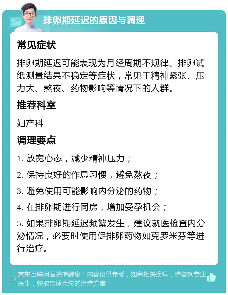 排卵期延迟的原因与调理 常见症状 排卵期延迟可能表现为月经周期不规律、排卵试纸测量结果不稳定等症状，常见于精神紧张、压力大、熬夜、药物影响等情况下的人群。 推荐科室 妇产科 调理要点 1. 放宽心态，减少精神压力； 2. 保持良好的作息习惯，避免熬夜； 3. 避免使用可能影响内分泌的药物； 4. 在排卵期进行同房，增加受孕机会； 5. 如果排卵期延迟频繁发生，建议就医检查内分泌情况，必要时使用促排卵药物如克罗米芬等进行治疗。