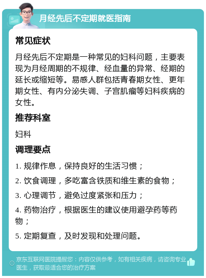 月经先后不定期就医指南 常见症状 月经先后不定期是一种常见的妇科问题，主要表现为月经周期的不规律、经血量的异常、经期的延长或缩短等。易感人群包括青春期女性、更年期女性、有内分泌失调、子宫肌瘤等妇科疾病的女性。 推荐科室 妇科 调理要点 1. 规律作息，保持良好的生活习惯； 2. 饮食调理，多吃富含铁质和维生素的食物； 3. 心理调节，避免过度紧张和压力； 4. 药物治疗，根据医生的建议使用避孕药等药物； 5. 定期复查，及时发现和处理问题。