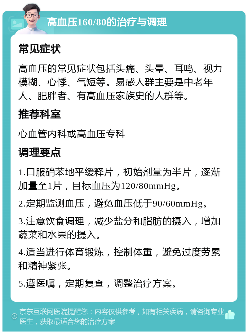 高血压160/80的治疗与调理 常见症状 高血压的常见症状包括头痛、头晕、耳鸣、视力模糊、心悸、气短等。易感人群主要是中老年人、肥胖者、有高血压家族史的人群等。 推荐科室 心血管内科或高血压专科 调理要点 1.口服硝苯地平缓释片，初始剂量为半片，逐渐加量至1片，目标血压为120/80mmHg。 2.定期监测血压，避免血压低于90/60mmHg。 3.注意饮食调理，减少盐分和脂肪的摄入，增加蔬菜和水果的摄入。 4.适当进行体育锻炼，控制体重，避免过度劳累和精神紧张。 5.遵医嘱，定期复查，调整治疗方案。