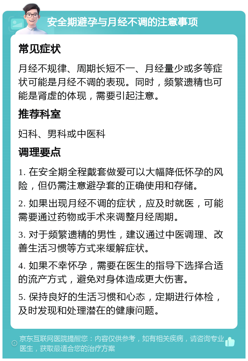 安全期避孕与月经不调的注意事项 常见症状 月经不规律、周期长短不一、月经量少或多等症状可能是月经不调的表现。同时，频繁遗精也可能是肾虚的体现，需要引起注意。 推荐科室 妇科、男科或中医科 调理要点 1. 在安全期全程戴套做爱可以大幅降低怀孕的风险，但仍需注意避孕套的正确使用和存储。 2. 如果出现月经不调的症状，应及时就医，可能需要通过药物或手术来调整月经周期。 3. 对于频繁遗精的男性，建议通过中医调理、改善生活习惯等方式来缓解症状。 4. 如果不幸怀孕，需要在医生的指导下选择合适的流产方式，避免对身体造成更大伤害。 5. 保持良好的生活习惯和心态，定期进行体检，及时发现和处理潜在的健康问题。