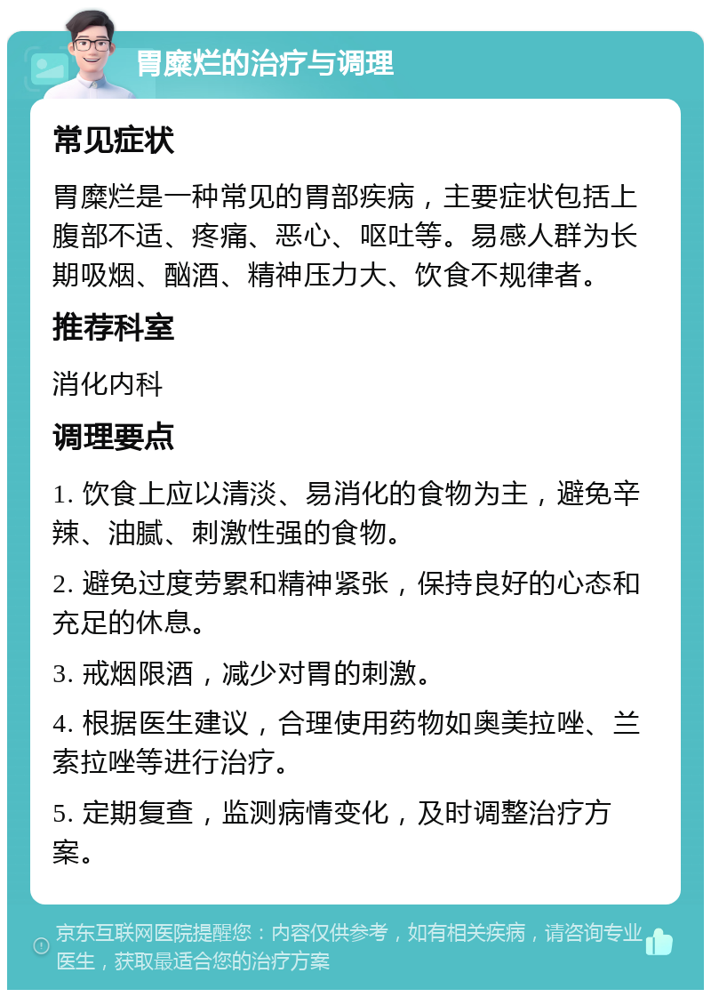 胃糜烂的治疗与调理 常见症状 胃糜烂是一种常见的胃部疾病，主要症状包括上腹部不适、疼痛、恶心、呕吐等。易感人群为长期吸烟、酗酒、精神压力大、饮食不规律者。 推荐科室 消化内科 调理要点 1. 饮食上应以清淡、易消化的食物为主，避免辛辣、油腻、刺激性强的食物。 2. 避免过度劳累和精神紧张，保持良好的心态和充足的休息。 3. 戒烟限酒，减少对胃的刺激。 4. 根据医生建议，合理使用药物如奥美拉唑、兰索拉唑等进行治疗。 5. 定期复查，监测病情变化，及时调整治疗方案。