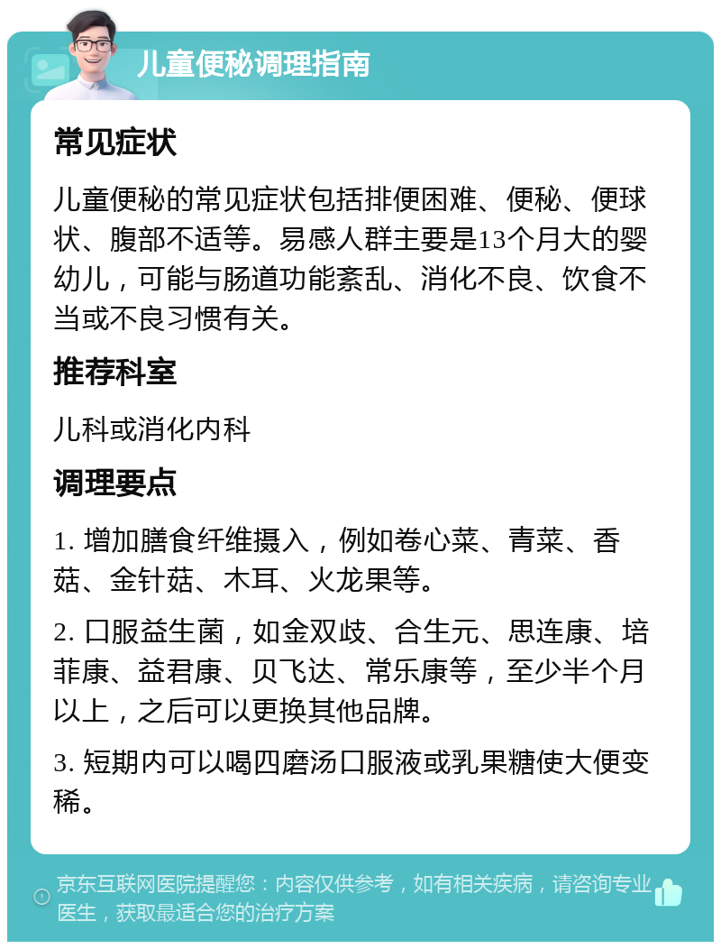 儿童便秘调理指南 常见症状 儿童便秘的常见症状包括排便困难、便秘、便球状、腹部不适等。易感人群主要是13个月大的婴幼儿，可能与肠道功能紊乱、消化不良、饮食不当或不良习惯有关。 推荐科室 儿科或消化内科 调理要点 1. 增加膳食纤维摄入，例如卷心菜、青菜、香菇、金针菇、木耳、火龙果等。 2. 口服益生菌，如金双歧、合生元、思连康、培菲康、益君康、贝飞达、常乐康等，至少半个月以上，之后可以更换其他品牌。 3. 短期内可以喝四磨汤口服液或乳果糖使大便变稀。