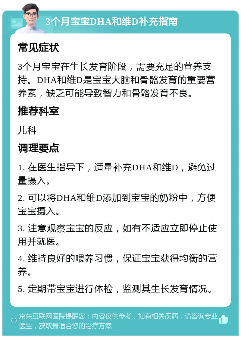 3个月宝宝DHA和维D补充指南 常见症状 3个月宝宝在生长发育阶段，需要充足的营养支持。DHA和维D是宝宝大脑和骨骼发育的重要营养素，缺乏可能导致智力和骨骼发育不良。 推荐科室 儿科 调理要点 1. 在医生指导下，适量补充DHA和维D，避免过量摄入。 2. 可以将DHA和维D添加到宝宝的奶粉中，方便宝宝摄入。 3. 注意观察宝宝的反应，如有不适应立即停止使用并就医。 4. 维持良好的喂养习惯，保证宝宝获得均衡的营养。 5. 定期带宝宝进行体检，监测其生长发育情况。