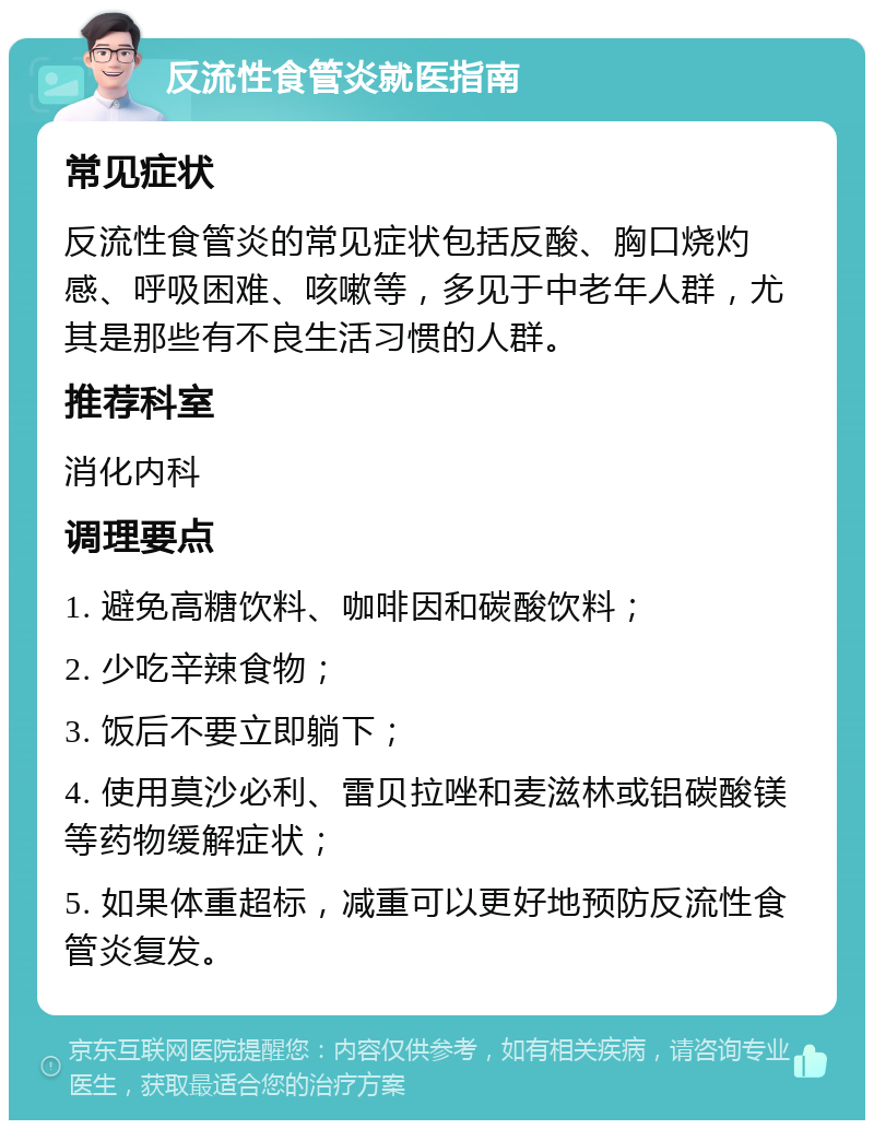 反流性食管炎就医指南 常见症状 反流性食管炎的常见症状包括反酸、胸口烧灼感、呼吸困难、咳嗽等，多见于中老年人群，尤其是那些有不良生活习惯的人群。 推荐科室 消化内科 调理要点 1. 避免高糖饮料、咖啡因和碳酸饮料； 2. 少吃辛辣食物； 3. 饭后不要立即躺下； 4. 使用莫沙必利、雷贝拉唑和麦滋林或铝碳酸镁等药物缓解症状； 5. 如果体重超标，减重可以更好地预防反流性食管炎复发。